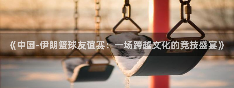  《中国-伊朗篮球友谊赛：一场跨越文化的竞技盛宴》